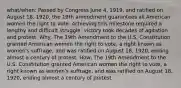 what/when: Passed by Congress June 4, 1919, and ratified on August 18, 1920, the 19th amendment guarantees all American women the right to vote. Achieving this milestone required a lengthy and difficult struggle; victory took decades of agitation and protest. Why: The 19th Amendment to the U.S. Constitution granted American women the right to vote, a right known as women's suffrage, and was ratified on August 18, 1920, ending almost a century of protest. How: The 19th Amendment to the U.S. Constitution granted American women the right to vote, a right known as women's suffrage, and was ratified on August 18, 1920, ending almost a century of protest.