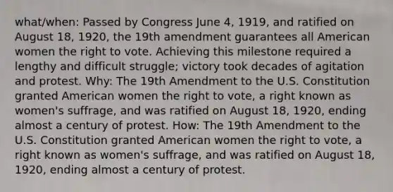 what/when: Passed by Congress June 4, 1919, and ratified on August 18, 1920, the 19th amendment guarantees all American women the right to vote. Achieving this milestone required a lengthy and difficult struggle; victory took decades of agitation and protest. Why: The 19th Amendment to the U.S. Constitution granted American women the right to vote, a right known as women's suffrage, and was ratified on August 18, 1920, ending almost a century of protest. How: The 19th Amendment to the U.S. Constitution granted American women the right to vote, a right known as women's suffrage, and was ratified on August 18, 1920, ending almost a century of protest.