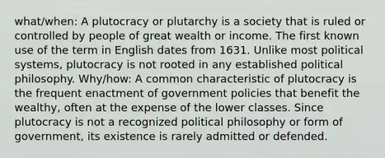 what/when: A plutocracy or plutarchy is a society that is ruled or controlled by people of great wealth or income. The first known use of the term in English dates from 1631. Unlike most political systems, plutocracy is not rooted in any established political philosophy. Why/how: A common characteristic of plutocracy is the frequent enactment of government policies that benefit the wealthy, often at the expense of the lower classes. Since plutocracy is not a recognized political philosophy or form of government, its existence is rarely admitted or defended.