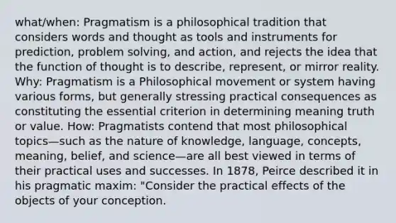 what/when: Pragmatism is a philosophical tradition that considers words and thought as tools and instruments for prediction, problem solving, and action, and rejects the idea that the function of thought is to describe, represent, or mirror reality. Why: Pragmatism is a Philosophical movement or system having various forms, but generally stressing practical consequences as constituting the essential criterion in determining meaning truth or value. How: Pragmatists contend that most philosophical topics—such as the nature of knowledge, language, concepts, meaning, belief, and science—are all best viewed in terms of their practical uses and successes. In 1878, Peirce described it in his pragmatic maxim: "Consider the practical effects of the objects of your conception.