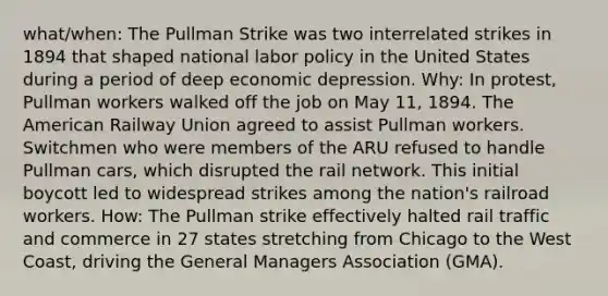 what/when: The Pullman Strike was two interrelated strikes in 1894 that shaped national labor policy in the United States during a period of deep economic depression. Why: In protest, Pullman workers walked off the job on May 11, 1894. The American Railway Union agreed to assist Pullman workers. Switchmen who were members of the ARU refused to handle Pullman cars, which disrupted the rail network. This initial boycott led to widespread strikes among the nation's railroad workers. How: The Pullman strike effectively halted rail traffic and commerce in 27 states stretching from Chicago to the West Coast, driving the General Managers Association (GMA).