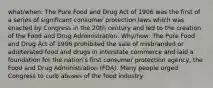 what/when: The Pure Food and Drug Act of 1906 was the first of a series of significant consumer protection laws which was enacted by Congress in the 20th century and led to the creation of the Food and Drug Administration. Why/how: The Pure Food and Drug Act of 1906 prohibited the sale of misbranded or adulterated food and drugs in interstate commerce and laid a foundation for the nation's first consumer protection agency, the Food and Drug Administration (FDA). Many people urged Congress to curb abuses of the food industry.