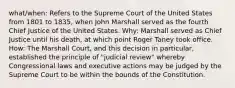 what/when: Refers to the Supreme Court of the United States from 1801 to 1835, when John Marshall served as the fourth Chief Justice of the United States. Why: Marshall served as Chief Justice until his death, at which point Roger Taney took office. How: The Marshall Court, and this decision in particular, established the principle of "judicial review" whereby Congressional laws and executive actions may be judged by the Supreme Court to be within the bounds of the Constitution.