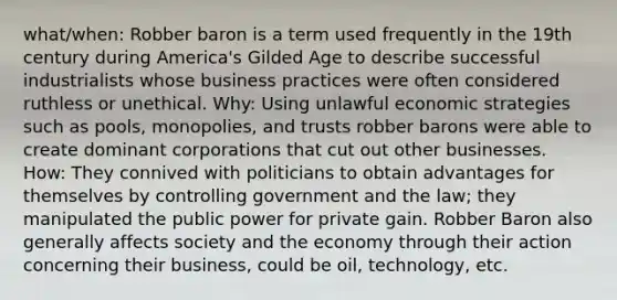 what/when: Robber baron is a term used frequently in the 19th century during America's Gilded Age to describe successful industrialists whose business practices were often considered ruthless or unethical. Why: Using unlawful economic strategies such as pools, monopolies, and trusts robber barons were able to create dominant corporations that cut out other businesses. How: They connived with politicians to obtain advantages for themselves by controlling government and the law; they manipulated the public power for private gain. Robber Baron also generally affects society and the economy through their action concerning their business, could be oil, technology, etc.