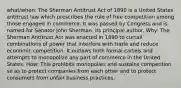 what/when: The Sherman Antitrust Act of 1890 is a United States antitrust law which prescribes the rule of free competition among those engaged in commerce. It was passed by Congress and is named for Senator John Sherman, its principal author. Why: The Sherman Antitrust Act was enacted in 1890 to curtail combinations of power that interfere with trade and reduce economic competition. It outlaws both formal cartels and attempts to monopolize any part of commerce in the United States. How: This prohibits monopolies and sustains competition so as to protect companies from each other and to protect consumers from unfair business practices.