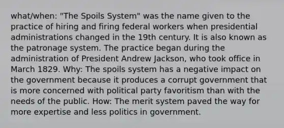 what/when: "The Spoils System" was the name given to the practice of hiring and firing federal workers when presidential administrations changed in the 19th century. It is also known as the patronage system. The practice began during the administration of President Andrew Jackson, who took office in March 1829. Why: The spoils system has a negative impact on the government because it produces a corrupt government that is more concerned with political party favoritism than with the needs of the public. How: The merit system paved the way for more expertise and less politics in government.