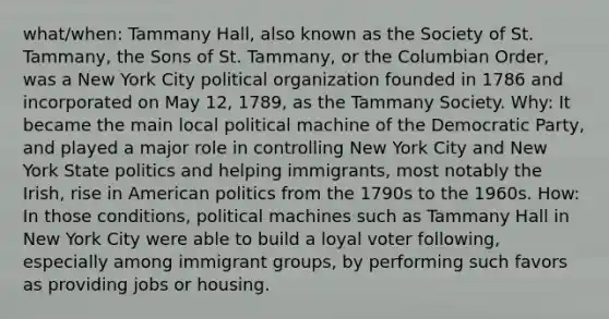 what/when: Tammany Hall, also known as the Society of St. Tammany, the Sons of St. Tammany, or the Columbian Order, was a New York City political organization founded in 1786 and incorporated on May 12, 1789, as the Tammany Society. Why: It became the main local political machine of the Democratic Party, and played a major role in controlling New York City and New York State politics and helping immigrants, most notably the Irish, rise in American politics from the 1790s to the 1960s. How: In those conditions, political machines such as Tammany Hall in New York City were able to build a loyal voter following, especially among immigrant groups, by performing such favors as providing jobs or housing.