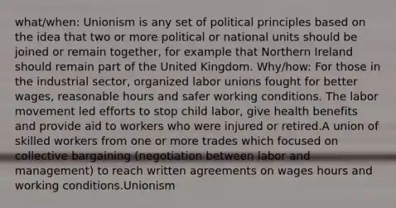 what/when: Unionism is any set of political principles based on the idea that two or more political or national units should be joined or remain together, for example that Northern Ireland should remain part of the United Kingdom. Why/how: For those in the industrial sector, organized labor unions fought for better wages, reasonable hours and safer working conditions. The labor movement led efforts to stop child labor, give health benefits and provide aid to workers who were injured or retired.A union of skilled workers from one or more trades which focused on collective bargaining (negotiation between labor and management) to reach written agreements on wages hours and working conditions.Unionism