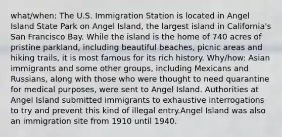 what/when: The U.S. Immigration Station is located in Angel Island State Park on Angel Island, the largest island in California's San Francisco Bay. While the island is the home of 740 acres of pristine parkland, including beautiful beaches, picnic areas and hiking trails, it is most famous for its rich history. Why/how: Asian immigrants and some other groups, including Mexicans and Russians, along with those who were thought to need quarantine for medical purposes, were sent to Angel Island. Authorities at Angel Island submitted immigrants to exhaustive interrogations to try and prevent this kind of illegal entry.Angel Island was also an immigration site from 1910 until 1940.