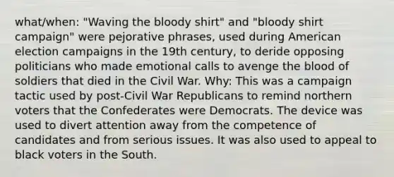 what/when: "Waving the bloody shirt" and "bloody shirt campaign" were pejorative phrases, used during American election campaigns in the 19th century, to deride opposing politicians who made emotional calls to avenge the blood of soldiers that died in the Civil War. Why: This was a campaign tactic used by post-Civil War Republicans to remind northern voters that the Confederates were Democrats. The device was used to divert attention away from the competence of candidates and from serious issues. It was also used to appeal to black voters in the South.