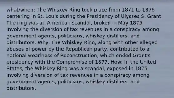 what/when: The Whiskey Ring took place from 1871 to 1876 centering in St. Louis during the Presidency of Ulysses S. Grant. The ring was an American scandal, broken in May 1875, involving the diversion of tax revenues in a conspiracy among government agents, politicians, whiskey distillers, and distributors. Why: The Whiskey Ring, along with other alleged abuses of power by the Republican party, contributed to a national weariness of Reconstruction, which ended Grant's presidency with the Compromise of 1877. How: In the United States, the Whiskey Ring was a scandal, exposed in 1875, involving diversion of tax revenues in a conspiracy among government agents, politicians, whiskey distillers, and distributors.