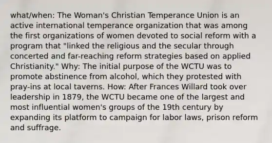 what/when: The Woman's Christian Temperance Union is an active international temperance organization that was among the first organizations of women devoted to social reform with a program that "linked the religious and the secular through concerted and far-reaching reform strategies based on applied Christianity." Why: The initial purpose of the WCTU was to promote abstinence from alcohol, which they protested with pray-ins at local taverns. How: After Frances Willard took over leadership in 1879, the WCTU became one of the largest and most influential women's groups of the 19th century by expanding its platform to campaign for labor laws, prison reform and suffrage.