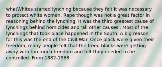 whatWhites started lynching because they felt it was necessary to protect white women. Rape though was not a great factor in reasoning behind the lynching. It was the third greatest cause of lynchings behind homicides and 'all other causes'. Most of the lynchings that took place happened in the South. A big reason for this was the end of the Civil War. Once black were given their freedom, many people felt that the freed blacks were getting away with too much freedom and felt they needed to be controlled. From 1882-1968