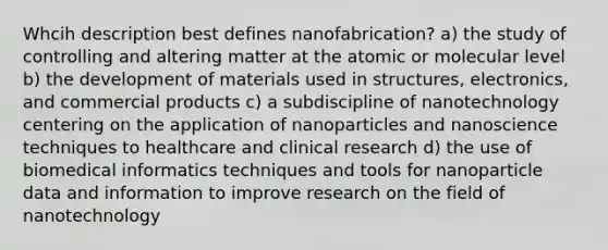 Whcih description best defines nanofabrication? a) the study of controlling and altering matter at the atomic or molecular level b) the development of materials used in structures, electronics, and commercial products c) a subdiscipline of nanotechnology centering on the application of nanoparticles and nanoscience techniques to healthcare and clinical research d) the use of biomedical informatics techniques and tools for nanoparticle data and information to improve research on the field of nanotechnology