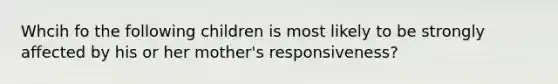 Whcih fo the following children is most likely to be strongly affected by his or her mother's responsiveness?