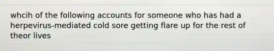 whcih of the following accounts for someone who has had a herpevirus-mediated cold sore getting flare up for the rest of theor lives