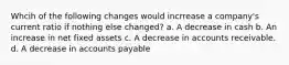 Whcih of the following changes would incrrease a company's current ratio if nothing else changed? a. A decrease in cash b. An increase in net fixed assets c. A decrease in accounts receivable. d. A decrease in accounts payable