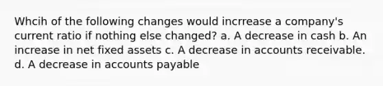 Whcih of the following changes would incrrease a company's current ratio if nothing else changed? a. A decrease in cash b. An increase in net fixed assets c. A decrease in accounts receivable. d. A decrease in accounts payable