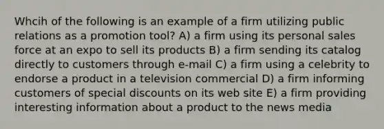 Whcih of the following is an example of a firm utilizing public relations as a promotion tool? A) a firm using its personal sales force at an expo to sell its products B) a firm sending its catalog directly to customers through e-mail C) a firm using a celebrity to endorse a product in a television commercial D) a firm informing customers of special discounts on its web site E) a firm providing interesting information about a product to the news media