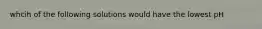 whcih of the following solutions would have the lowest pH