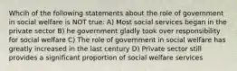 Whcih of the following statements about the role of government in social welfare is NOT true: A) Most social services began in the private sector B) he government gladly took over responsibility for social welfare C) The role of government in social welfare has greatly increased in the last century D) Private sector still provides a significant proportion of social welfare services