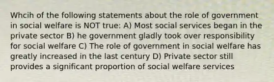 Whcih of the following statements about the role of government in social welfare is NOT true: A) Most social services began in the private sector B) he government gladly took over responsibility for social welfare C) The role of government in social welfare has greatly increased in the last century D) Private sector still provides a significant proportion of social welfare services