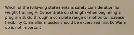 Whcih of the following statements is safety consideration for weight training A. Concentrate on strength when beginning a program B. Go through a complete range of motion to increase flexibility C. Smaller muscles should be excersized first D. Warm up is not important