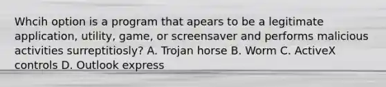 Whcih option is a program that apears to be a legitimate application, utility, game, or screensaver and performs malicious activities surreptitiosly? A. Trojan horse B. Worm C. ActiveX controls D. Outlook express