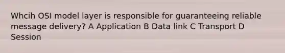 Whcih OSI model layer is responsible for guaranteeing reliable message delivery? A Application B Data link C Transport D Session