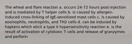 The wheal and flare reaction a. occurs 24-72 hours post-injection and is mediated by T helper cells b. is caused by allergen-induced cross-linking of IgE-sensitized mast cells c. is caused by eosinophils, neutrophils, and TH2 cells d. can be induced by haptens which elicit a type II hypersensitivity reaction e. is the result of activation of cytotoxic T cells and release of granzymes and perforin