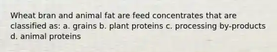 Wheat bran and animal fat are feed concentrates that are classified as: a. grains b. plant proteins c. processing by-products d. animal proteins