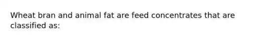 Wheat bran and animal fat are feed concentrates that are classified as: