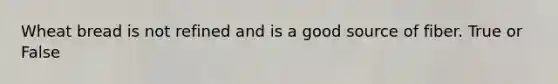Wheat bread is not refined and is a good source of fiber. True or False