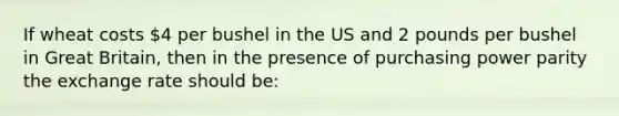 If wheat costs 4 per bushel in the US and 2 pounds per bushel in Great Britain, then in the presence of purchasing power parity the exchange rate should be: