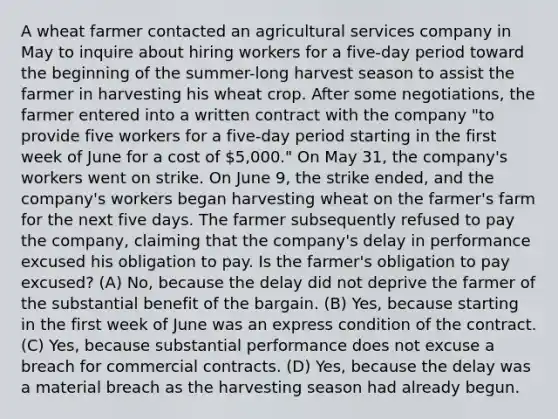 A wheat farmer contacted an agricultural services company in May to inquire about hiring workers for a five-day period toward the beginning of the summer-long harvest season to assist the farmer in harvesting his wheat crop. After some negotiations, the farmer entered into a written contract with the company "to provide five workers for a five-day period starting in the first week of June for a cost of 5,000." On May 31, the company's workers went on strike. On June 9, the strike ended, and the company's workers began harvesting wheat on the farmer's farm for the next five days. The farmer subsequently refused to pay the company, claiming that the company's delay in performance excused his obligation to pay. Is the farmer's obligation to pay excused? (A) No, because the delay did not deprive the farmer of the substantial benefit of the bargain. (B) Yes, because starting in the first week of June was an express condition of the contract. (C) Yes, because substantial performance does not excuse a breach for commercial contracts. (D) Yes, because the delay was a material breach as the harvesting season had already begun.