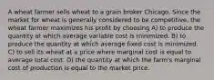 A wheat farmer sells wheat to a grain broker Chicago. Since the market for wheat is generally considered to be competitive, the wheat farmer maximizes his profit by choosing A) to produce the quantity at which average variable cost is minimized. B) to produce the quantity at which average fixed cost is minimized. C) to sell its wheat at a price where marginal cost is equal to average total cost. D) the quantity at which the farm's marginal cost of production is equal to the market price.