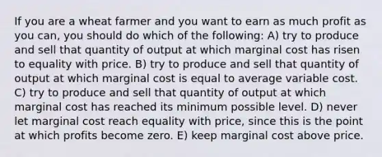 If you are a wheat farmer and you want to earn as much profit as you can, you should do which of the following: A) try to produce and sell that quantity of output at which marginal cost has risen to equality with price. B) try to produce and sell that quantity of output at which marginal cost is equal to average variable cost. C) try to produce and sell that quantity of output at which marginal cost has reached its minimum possible level. D) never let marginal cost reach equality with price, since this is the point at which profits become zero. E) keep marginal cost above price.