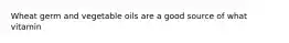 Wheat germ and vegetable oils are a good source of what vitamin