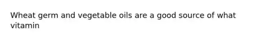 Wheat germ and vegetable oils are a good source of what vitamin