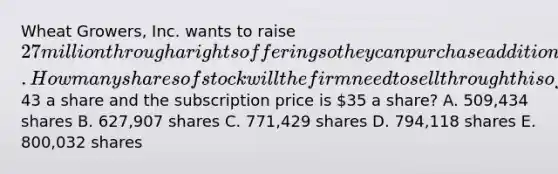 Wheat Growers, Inc. wants to raise 27 million through a rights offering so they can purchase additional acreage to enhance their growing capacity. How many shares of stock will the firm need to sell through this offering if the current market price is43 a share and the subscription price is 35 a share? A. 509,434 shares B. 627,907 shares C. 771,429 shares D. 794,118 shares E. 800,032 shares