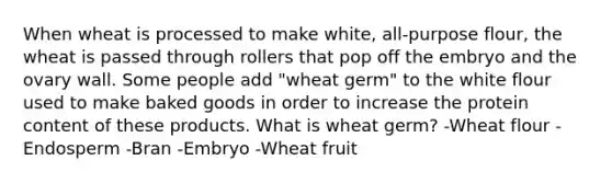 When wheat is processed to make white, all-purpose flour, the wheat is passed through rollers that pop off the embryo and the ovary wall. Some people add "wheat germ" to the white flour used to make baked goods in order to increase the protein content of these products. What is wheat germ? -Wheat flour -Endosperm -Bran -Embryo -Wheat fruit