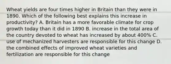 Wheat yields are four times higher in Britain than they were in 1890. Which of the following best explains this increase in productivity? A. Britain has a more favorable climate for crop growth today than it did in 1890 B. increase in the total area of the country devoted to wheat has increased by about 400% C. use of mechanized harvesters are responsible for this change D. the combined effects of improved wheat varieties and fertilization are responsible for this change