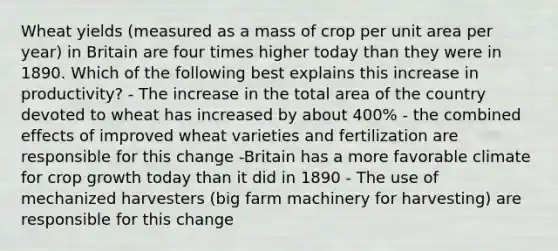 Wheat yields (measured as a mass of crop per unit area per year) in Britain are four times higher today than they were in 1890. Which of the following best explains this increase in productivity? - The increase in the total area of the country devoted to wheat has increased by about 400% - the combined effects of improved wheat varieties and fertilization are responsible for this change -Britain has a more favorable climate for crop growth today than it did in 1890 - The use of mechanized harvesters (big farm machinery for harvesting) are responsible for this change