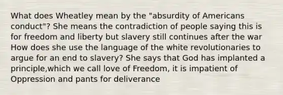 What does Wheatley mean by the "absurdity of Americans conduct"? She means the contradiction of people saying this is for freedom and liberty but slavery still continues after the war How does she use the language of the white revolutionaries to argue for an end to slavery? She says that God has implanted a principle,which we call love of Freedom, it is impatient of Oppression and pants for deliverance