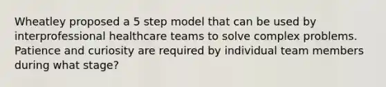 Wheatley proposed a 5 step model that can be used by interprofessional healthcare teams to solve complex problems. Patience and curiosity are required by individual team members during what stage?