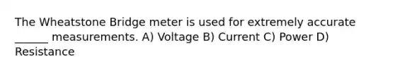 The Wheatstone Bridge meter is used for extremely accurate ______ measurements. A) Voltage B) Current C) Power D) Resistance