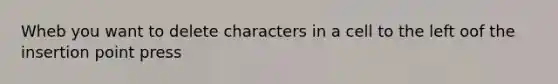 Wheb you want to delete characters in a cell to the left oof the insertion point press