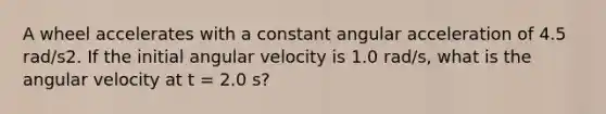 A wheel accelerates with a constant angular acceleration of 4.5 rad/s2. If the initial angular velocity is 1.0 rad/s, what is the angular velocity at t = 2.0 s?