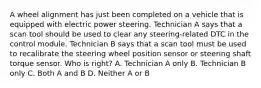 A wheel alignment has just been completed on a vehicle that is equipped with electric power steering. Technician A says that a scan tool should be used to clear any steering-related DTC in the control module. Technician B says that a scan tool must be used to recalibrate the steering wheel position sensor or steering shaft torque sensor. Who is right? A. Technician A only B. Technician B only C. Both A and B D. Neither A or B