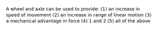 A wheel and axle can be used to provide: (1) an increase in speed of movement (2) an increase in range of linear motion (3) a mechanical advantage in force (4) 1 and 2 (5) all of the above